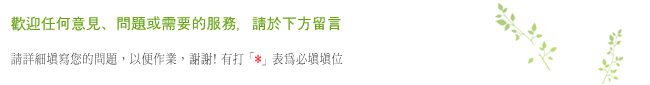 歡迎任何意見、問題或需要的服務，請於下方留言 請詳細填寫您的問題，以便作業，謝謝! 有打「 」表為必填填位